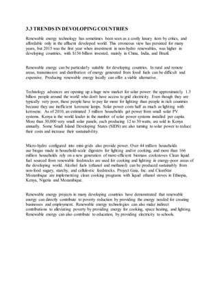 3.3 TRENDS IN DEVOLOPING COUNTRIES
Renewable energy technology has sometimes been seen as a costly luxury item by critics, and
affordable only in the affluent developed world. This erroneous view has persisted for many
years, but 2015 was the first year when investment in non-hydro renewables, was higher in
developing countries, with $156 billion invested, mainly in China, India, and Brazil.
Renewable energy can be particularly suitable for developing countries. In rural and remote
areas, transmission and distribution of energy generated from fossil fuels can be difficult and
expensive. Producing renewable energy locally can offer a viable alternative.
Technology advances are opening up a huge new market for solar power: the approximately 1.3
billion people around the world who don't have access to grid electricity. Even though they are
typically very poor, these people have to pay far more for lighting than people in rich countries
because they use inefficient kerosene lamps. Solar power costs half as much as lighting with
kerosene. As of 2010, an estimated 3 million households get power from small solar PV
systems. Kenya is the world leader in the number of solar power systems installed per capita.
More than 30,000 very small solar panels, each producing 12 to 30 watts, are sold in Kenya
annually. Some Small Island Developing States (SIDS) are also turning to solar power to reduce
their costs and increase their sustainability.
Micro-hydro configured into mini-grids also provide power. Over 44 million households
use biogas made in household-scale digesters for lighting and/or cooking, and more than 166
million households rely on a new generation of more-efficient biomass cookstoves. Clean liquid
fuel sourced from renewable feedstocks are used for cooking and lighting in energy-poor areas of
the developing world. Alcohol fuels (ethanol and methanol) can be produced sustainably from
non-food sugary, starchy, and cellulostic feedstocks. Project Gaia, Inc. and CleanStar
Mozambique are implementing clean cooking programs with liquid ethanol stoves in Ethiopia,
Kenya, Nigeria and Mozambique.
Renewable energy projects in many developing countries have demonstrated that renewable
energy can directly contribute to poverty reduction by providing the energy needed for creating
businesses and employment. Renewable energy technologies can also make indirect
contributions to alleviating poverty by providing energy for cooking, space heating, and lighting.
Renewable energy can also contribute to education, by providing electricity to schools.
 