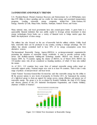 3.4 INDUSTRYAND POLICY TRENDS
U.S. President Barack Obama's American Recovery and Reinvestment Act of 2009includes more
than $70 billion in direct spending and tax credits for clean energy and associated transportation
programs. Leading renewable energy companies include First Solar, Gamesa, GE
Energy, Hanwha Q Cells, Sharp Solar, Siemens, SunOpta, Suntech Power, and Vestas.
Many national, state, and local governments have also created green banks. A green bank is a
quasi-public financial institution that uses public capital to leverage private investment in clean
energy technologies. Green banks use a variety of financial tools to bridge market gaps that
hinder the deployment of clean energy.
The military has also focused on the use of renewable fuels for military vehicles. Unlike fossil
fuels, renewable fuels can be produced in any country, creating a strategic advantage. The US
military has already committed itself to have 50% of its energy consumption come from
alternative sources.
The International Renewable Energy Agency (IRENA) is an intergovernmental organization for
promoting the adoption of renewable energy worldwide. It aims to provide concrete policy
advice and facilitate capacity building and technology transfer. IRENA was formed on 26
January 2009, by 75 countries signing the charter of IRENA. As of March 2010, IRENA has
143 member states who all are considered as founding members, of which 14 have also ratified
the statute.
As of 2011, 119 countries have some form of national renewable energy policy target or
renewable support policy. National targets now exist in at least 98 countries. There is also a wide
range of policies at state/provincial and local levels.
United Nations' Secretary-General Ban Ki-moon has said that renewable energy has the ability to
lift the poorest nations to new levels of prosperity. In October 2011, he "announced the creation
of a high-level group to drum up support for energy access, energy efficiency and greater use of
renewable energy. The group is to be co-chaired by Kandeh Yumkella, the chair of UN Energy
and director general of the UN Industrial Development Organisation, and Charles Holliday,
chairman of Bank of America".
Figure 3.4.1 Global New Investment in Renewable Energy
 