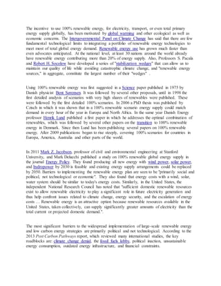 The incentive to use 100% renewable energy, for electricity, transport, or even total primary
energy supply globally, has been motivated by global warming and other ecological as well as
economic concerns. The Intergovernmental Panel on Climate Change has said that there are few
fundamental technological limits to integrating a portfolio of renewable energy technologies to
meet most of total global energy demand. Renewable energy use has grown much faster than
even advocates anticipated. At the national level, at least 30 nations around the world already
have renewable energy contributing more than 20% of energy supply. Also, Professors S. Pacala
and Robert H. Socolow have developed a series of "stabilization wedges" that can allow us to
maintain our quality of life while avoiding catastrophic climate change, and "renewable energy
sources," in aggregate, constitute the largest number of their "wedges" .
Using 100% renewable energy was first suggested in a Science paper published in 1975 by
Danish physicist Bent Sørensen. It was followed by several other proposals, until in 1998 the
first detailed analysis of scenarios with very high shares of renewables were published. These
were followed by the first detailed 100% scenarios. In 2006 a PhD thesis was published by
Czisch in which it was shown that in a 100% renewable scenario energy supply could match
demand in every hour of the year in Europa and North Africa. In the same year Danish Energy
professor Henrik Lund published a first paper in which he addresses the optimal combination of
renewables, which was followed by several other papers on the transition to 100% renewable
energy in Denmark. Since then Lund has been publishing several papers on 100% renewable
energy. After 2009 publications began to rise steeply, covering 100% scenarios for countries in
Europa, America, Australia and other parts of the world.
In 2011 Mark Z. Jacobson, professor of civil and environmental engineering at Stanford
University, and Mark Delucchi published a study on 100% renewable global energy supply in
the journal Energy Policy. They found producing all new energy with wind power, solar power,
and hydropower by 2030 is feasible and existing energy supply arrangements could be replaced
by 2050. Barriers to implementing the renewable energy plan are seen to be "primarily social and
political, not technological or economic". They also found that energy costs with a wind, solar,
water system should be similar to today's energy costs. Similarly, in the United States, the
independent National Research Council has noted that "sufficient domestic renewable resources
exist to allow renewable electricity to play a significant role in future electricity generation and
thus help confront issues related to climate change, energy security, and the escalation of energy
costs … Renewable energy is an attractive option because renewable resources available in the
United States, taken collectively, can supply significantly greater amounts of electricity than the
total current or projected domestic demand.".
The most significant barriers to the widespread implementation of large-scale renewable energy
and low carbon energy strategies are primarily political and not technological. According to the
2013 Post Carbon Pathways report, which reviewed many international studies, the key
roadblocks are: climate change denial, the fossil fuels lobby, political inaction, unsustainable
energy consumption, outdated energy infrastructure, and financial constraints.
 