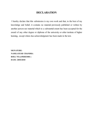 DECLARATION
I hereby declare that this submission is my own work and that, to the best of my
knowledge and belief, it contains no material previously published or written by
another person nor material which to a substantial extent has been accepted for the
award of any other degree or diploma of the university or other institute of higher
learning, except where due acknowledgment has been made in the text.
SIGNATURE:
NAME:AYUSH CHANDRA
ROLL NO.:(1502821004 )
DATE: 28/03/2018
 