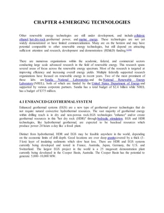 CHAPTER 4-EMERGING TECHNOLOGIES
Other renewable energy technologies are still under development, and include cellulosic
ethanol, hot-dry-rock geothermal power, and marine energy. These technologies are not yet
widely demonstrated or have limited commercialization. Many are on the horizon and may have
potential comparable to other renewable energy technologies, but still depend on attracting
sufficient attention and research, development and demonstration (RD&D) funding.[154]
There are numerous organizations within the academic, federal, and commercial sectors
conducting large scale advanced research in the field of renewable energy. This research spans
several areas of focus across the renewable energy spectrum. Most of the research is targeted at
improving efficiency and increasing overall energy yields. Multiple federally supported research
organizations have focused on renewable energy in recent years. Two of the most prominent of
these labs are Sandia National Laboratories and the National Renewable Energy
Laboratory (NREL), both of which are funded by the United States Department of Energy and
supported by various corporate partners. Sandia has a total budget of $2.4 billion while NREL
has a budget of $375 million.
4.1 ENHANCED GEOTHERMALSYSTEM
Enhanced geothermal systems (EGS) are a new type of geothermal power technologies that do
not require natural convective hydrothermal resources. The vast majority of geothermal energy
within drilling reach is in dry and non-porous rock.EGS technologies "enhance" and/or create
geothermal resources in this "hot dry rock (HDR)" through hydraulic stimulation. EGS and HDR
technologies, like hydrothermal geothermal, are expected to be baseload resources which
produce power 24 hours a day like a fossil plant.
Distinct from hydrothermal, HDR and EGS may be feasible anywhere in the world, depending
on the economic limits of drill depth. Good locations are over deep granitecovered by a thick (3–
5 km) layer of insulating sediments which slow heat loss. There are HDR and EGS systems
currently being developed and tested in France, Australia, Japan, Germany, the U.S. and
Switzerland. The largest EGS project in the world is a 25 megawatt demonstration plant
currently being developed in the Cooper Basin, Australia. The Cooper Basin has the potential to
generate 5,000–10,000 MW.
 