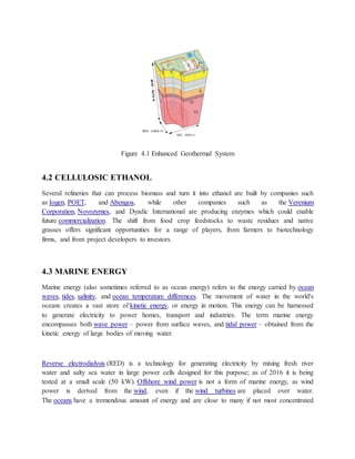 Figure 4.1 Enhanced Geothermal System
4.2 CELLULOSIC ETHANOL
Several refineries that can process biomass and turn it into ethanol are built by companies such
as Iogen, POET, and Abengoa, while other companies such as the Verenium
Corporation, Novozymes, and Dyadic International are producing enzymes which could enable
future commercialization. The shift from food crop feedstocks to waste residues and native
grasses offers significant opportunities for a range of players, from farmers to biotechnology
firms, and from project developers to investors.
4.3 MARINE ENERGY
Marine energy (also sometimes referred to as ocean energy) refers to the energy carried by ocean
waves, tides, salinity, and ocean temperature differences. The movement of water in the world's
oceans creates a vast store of kinetic energy, or energy in motion. This energy can be harnessed
to generate electricity to power homes, transport and industries. The term marine energy
encompasses both wave power – power from surface waves, and tidal power – obtained from the
kinetic energy of large bodies of moving water.
Reverse electrodialysis (RED) is a technology for generating electricity by mixing fresh river
water and salty sea water in large power cells designed for this purpose; as of 2016 it is being
tested at a small scale (50 kW). Offshore wind power is not a form of marine energy, as wind
power is derived from the wind, even if the wind turbines are placed over water.
The oceans have a tremendous amount of energy and are close to many if not most concentrated
 