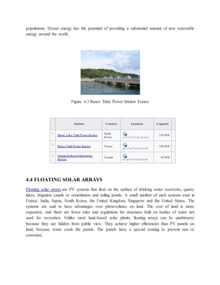 populations. Ocean energy has the potential of providing a substantial amount of new renewable
energy around the world.
Figure 4.3 Rance Tidal Power Station France
4.4 FLOATING SOLAR ARRAYS
Floating solar arrays are PV systems that float on the surface of drinking water reservoirs, quarry
lakes, irrigation canals or remediation and tailing ponds. A small number of such systems exist in
France, India, Japan, South Korea, the United Kingdom, Singapore and the United States. The
systems are said to have advantages over photovoltaics on land. The cost of land is more
expensive, and there are fewer rules and regulations for structures built on bodies of water not
used for recreation. Unlike most land-based solar plants, floating arrays can be unobtrusive
because they are hidden from public view. They achieve higher efficiencies than PV panels on
land, because water cools the panels. The panels have a special coating to prevent rust or
corrosion.
Station Country Location Capacity
1
.
Sihwa Lake Tidal Power Station
South
Korea 37°18′47″N 126°36′46″E
254 MW
2
.
Rance Tidal Power Station France
48°37′05″N 02°01′24″W
240 MW
3
.
Annapolis Royal Generating
Station
Canada
44°45′07″N 65°30′40″W
20 MW
 