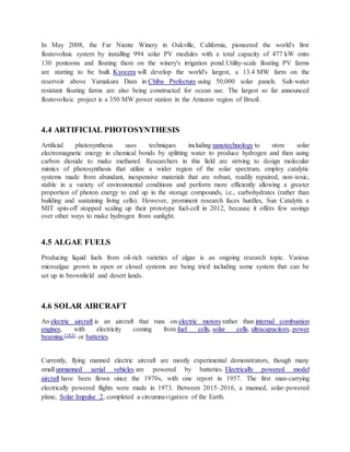 In May 2008, the Far Niente Winery in Oakville, California, pioneered the world's first
floatovoltaic system by installing 994 solar PV modules with a total capacity of 477 kW onto
130 pontoons and floating them on the winery's irrigation pond.Utility-scale floating PV farms
are starting to be built. Kyocera will develop the world's largest, a 13.4 MW farm on the
reservoir above Yamakura Dam in Chiba Prefecture using 50,000 solar panels. Salt-water
resistant floating farms are also being constructed for ocean use. The largest so far announced
floatovoltaic project is a 350 MW power station in the Amazon region of Brazil.
4.4 ARTIFICIAL PHOTOSYNTHESIS
Artificial photosynthesis uses techniques including nanotechnology to store solar
electromagnetic energy in chemical bonds by splitting water to produce hydrogen and then using
carbon dioxide to make methanol. Researchers in this field are striving to design molecular
mimics of photosynthesis that utilize a wider region of the solar spectrum, employ catalytic
systems made from abundant, inexpensive materials that are robust, readily repaired, non-toxic,
stable in a variety of environmental conditions and perform more efficiently allowing a greater
proportion of photon energy to end up in the storage compounds, i.e., carbohydrates (rather than
building and sustaining living cells). However, prominent research faces hurdles, Sun Catalytix a
MIT spin-off stopped scaling up their prototype fuel-cell in 2012, because it offers few savings
over other ways to make hydrogen from sunlight.
4.5 ALGAE FUELS
Producing liquid fuels from oil-rich varieties of algae is an ongoing research topic. Various
microalgae grown in open or closed systems are being tried including some system that can be
set up in brownfield and desert lands.
4.6 SOLAR AIRCRAFT
An electric aircraft is an aircraft that runs on electric motors rather than internal combustion
engines, with electricity coming from fuel cells, solar cells, ultracapacitors, power
beaming,[183] or batteries.
Currently, flying manned electric aircraft are mostly experimental demonstrators, though many
small unmanned aerial vehicles are powered by batteries. Electrically powered model
aircraft have been flown since the 1970s, with one report in 1957. The first man-carrying
electrically powered flights were made in 1973. Between 2015–2016, a manned, solar-powered
plane, Solar Impulse 2, completed a circumnavigation of the Earth.
 