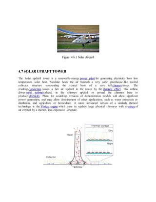 Figure 4.6.1 Solar Aircraft
4.7 SOLAR UPRAFT TOWER
The Solar updraft tower is a renewable-energy power plant for generating electricity from low
temperature solar heat. Sunshine heats the air beneath a very wide greenhouse-like roofed
collector structure surrounding the central base of a very tall chimney tower. The
resulting convection causes a hot air updraft in the tower by the chimney effect. This airflow
drives wind turbines placed in the chimney updraft or around the chimney base to
produce electricity. Plans for scaled-up versions of demonstration models will allow significant
power generation, and may allow development of other applications, such as water extraction or
distillation, and agriculture or horticulture. A more advanced version of a similarly themed
technology is the Vortex engine which aims to replace large physical chimneys with a vortex of
air created by a shorter, less-expensive structure.
 
