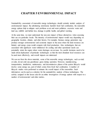 CHAPTER 5 ENVIRONMENTAL IMPACT
Sustainability assessment of renewable energy technologies should certainly include analysis of
environmental impact. By substituting notoriously harmful fossil fuel combustion, the renewable
energy options help to mitigate such problems as air and water pollution, excessive water and
land use, wildlife and habitat loss, damage to public health, and global warming.
At the same time, we must understand the non-zero impact of those alternatives when assessing
their use at a particular locale. The intensity of environmental impact would vary depending on
geographic location, climate, and other factors. For example, biomass energy generation may
produce stronger environmental and economic impact in the areas where the land resources are
limited, and energy crops would compete with food production. Also, technologies that are
associated with significant water withdrawal for cooling and other operational needs can
potentially strain the region where water shortages are an issue. So, careful decisions need to be
made about deployment of particular technologies so that the most abundant local resources can
be used most effectively, and overall impacts are minimized.
We can see from the above materials, some of the renewable energy technologies, such as wind
or solar, do not emit any greenhouse gases during operation. However, manufacturing,
transportation, installation, maintenance, and decommission phases of the system lifecycle would
involve some energy use, part of which comes from fossil fuel combustion. A number of
lifecycle studies were performed to estimate the overall impact of the renewables. Such
information can be used as a criterion for the sustainability analysis of those technologies. The
activity assigned in this lesson asks for an online investigation of energy options with respect to a
number of environmental and other metrics.
 