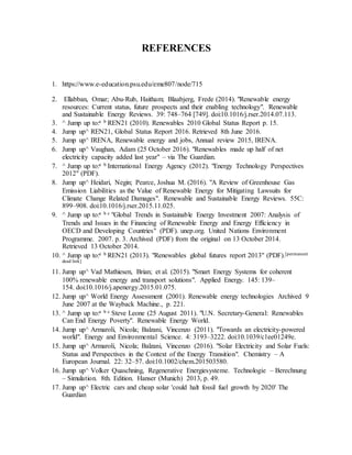 REFERENCES
1. https://www.e-education.psu.edu/eme807/node/715
2. Ellabban, Omar; Abu-Rub, Haitham; Blaabjerg, Frede (2014). "Renewable energy
resources: Current status, future prospects and their enabling technology". Renewable
and Sustainable Energy Reviews. 39: 748–764 [749]. doi:10.1016/j.rser.2014.07.113.
3. ^ Jump up to:a b REN21 (2010). Renewables 2010 Global Status Report p. 15.
4. Jump up^ REN21, Global Status Report 2016. Retrieved 8th June 2016.
5. Jump up^ IRENA, Renewable energy and jobs, Annual review 2015, IRENA.
6. Jump up^ Vaughan, Adam (25 October 2016). "Renewables made up half of net
electricity capacity added last year" – via The Guardian.
7. ^ Jump up to:a b International Energy Agency (2012). "Energy Technology Perspectives
2012" (PDF).
8. Jump up^ Heidari, Negin; Pearce, Joshua M. (2016). "A Review of Greenhouse Gas
Emission Liabilities as the Value of Renewable Energy for Mitigating Lawsuits for
Climate Change Related Damages". Renewable and Sustainable Energy Reviews. 55C:
899–908. doi:10.1016/j.rser.2015.11.025.
9. ^ Jump up to:a b c "Global Trends in Sustainable Energy Investment 2007: Analysis of
Trends and Issues in the Financing of Renewable Energy and Energy Efficiency in
OECD and Developing Countries" (PDF). unep.org. United Nations Environment
Programme. 2007. p. 3. Archived (PDF) from the original on 13 October 2014.
Retrieved 13 October 2014.
10. ^ Jump up to:a b REN21 (2013). "Renewables global futures report 2013" (PDF).[permanent
dead link]
11. Jump up^ Vad Mathiesen, Brian; et al. (2015). "Smart Energy Systems for coherent
100% renewable energy and transport solutions". Applied Energy. 145: 139–
154. doi:10.1016/j.apenergy.2015.01.075.
12. Jump up^ World Energy Assessment (2001). Renewable energy technologies Archived 9
June 2007 at the Wayback Machine., p. 221.
13. ^ Jump up to:a b c Steve Leone (25 August 2011). "U.N. Secretary-General: Renewables
Can End Energy Poverty". Renewable Energy World.
14. Jump up^ Armaroli, Nicola; Balzani, Vincenzo (2011). "Towards an electricity-powered
world". Energy and Environmental Science. 4: 3193–3222. doi:10.1039/c1ee01249e.
15. Jump up^ Armaroli, Nicola; Balzani, Vincenzo (2016). "Solar Electricity and Solar Fuels:
Status and Perspectives in the Context of the Energy Transition". Chemistry – A
European Journal. 22: 32–57. doi:10.1002/chem.201503580.
16. Jump up^ Volker Quaschning, Regenerative Energiesysteme. Technologie – Berechnung
– Simulation. 8th. Edition. Hanser (Munich) 2013, p. 49.
17. Jump up^ Electric cars and cheap solar 'could halt fossil fuel growth by 2020' The
Guardian
 