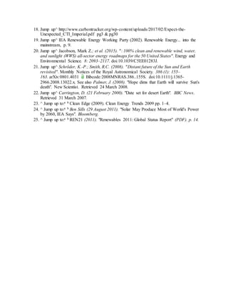 18. Jump up^ http://www.carbontracker.org/wp-content/uploads/2017/02/Expect-the-
Unexpected_CTI_Imperial.pdf pg3 & pg30
19. Jump up^ IEA Renewable Energy Working Party (2002). Renewable Energy... into the
mainstream, p. 9.
20. Jump up^ Jacobson, Mark Z.; et al. (2015). ": 100% clean and renewable wind, water,
and sunlight (WWS) all-sector energy roadmaps for the 50 United States". Energy and
Environmental Science. 8: 2093–2117. doi:10.1039/C5EE01283J.
21. Jump up^ Schröder, K.-P.; Smith, R.C. (2008). "Distant future of the Sun and Earth
revisited". Monthly Notices of the Royal Astronomical Society. 386 (1): 155–
163. arXiv:0801.4031  . Bibcode:2008MNRAS.386..155S. doi:10.1111/j.1365-
2966.2008.13022.x. See also Palmer, J. (2008). "Hope dims that Earth will survive Sun's
death". New Scientist. Retrieved 24 March 2008.
22. Jump up^ Carrington, D. (21 February 2000). "Date set for desert Earth". BBC News.
Retrieved 31 March 2007.
23. ^ Jump up to:a b Clean Edge (2009). Clean Energy Trends 2009 pp. 1–4.
24. ^ Jump up to:a b Ben Sills (29 August 2011). "Solar May Produce Most of World's Power
by 2060, IEA Says". Bloomberg.
25. ^ Jump up to:a b REN21 (2011). "Renewables 2011: Global Status Report" (PDF). p. 14.
 