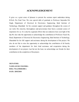 ACKNOWLEDGEMENT
It gives us a great sense of pleasure to present the seminar report undertaken during
B.Tech. Pre Final Year. We owe special debt of gratitude to Professor Satyendra Pal
Singh, Department of Electrical & Electronics Engineering, Ideal Institute of
Technology, Ghaziabad for his constant support and guidance throughout the course of
our work. His sincerity, thoroughness and perseverance have been a constant source of
inspiration for us. It is only his cognizant efforts that our endeavors have seen light of the
day.We also take the opportunity to acknowledge the contribution of Professor Yusuf Ali,
Head, Department of Electrical & Electronics Engineering, Ideal Institute of Technology,
Ghaziabad for his full support and assistance during the development of the project. We
also do not like to miss the opportunity to acknowledge the contribution of all faculty
members of the department for their kind assistance and cooperation during the
development of our project. Last but not the least, we acknowledge our friends for their
contribution in the completion of the project.
SIGNATURE:
NAME:AYUSH CHANDRA
ROLL NO.:(1502821004 )
DATE: 28/03/2018
 