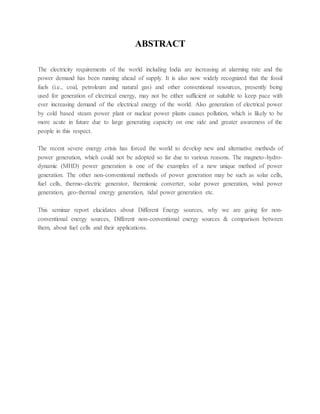 ABSTRACT
The electricity requirements of the world including India are increasing at alarming rate and the
power demand has been running ahead of supply. It is also now widely recognized that the fossil
fuels (i.e., coal, petroleum and natural gas) and other conventional resources, presently being
used for generation of electrical energy, may not be either sufficient or suitable to keep pace with
ever increasing demand of the electrical energy of the world. Also generation of electrical power
by cold based steam power plant or nuclear power plants causes pollution, which is likely to be
more acute in future due to large generating capacity on one side and greater awareness of the
people in this respect.
The recent severe energy crisis has forced the world to develop new and alternative methods of
power generation, which could not be adopted so far due to various reasons. The magneto-hydro-
dynamic (MHD) power generation is one of the examples of a new unique method of power
generation. The other non-conventional methods of power generation may be such as solar cells,
fuel cells, thermo-electric generator, thermionic converter, solar power generation, wind power
generation, geo-thermal energy generation, tidal power generation etc.
This seminar report elucidates about Different Energy sources, why we are going for non-
conventional energy sources, Different non-conventional energy sources & comparison between
them, about fuel cells and their applications.
 