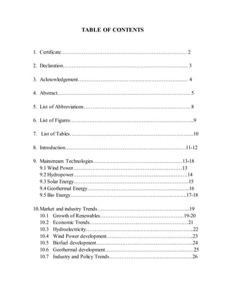 TABLE OF CONTENTS
1. Certificate……………………………………………………………… 2
2. Declaration……………………………………………………………... 3
3. Acknowledgement……………………………………………………… 4
4. Abstract…………………………………………………………………. 5
5. List of Abbreviations……………………………………………………. 8
6. List of Figures……………………………………………………………..9
7. List of Tables……………………………………………………………..10
8. Introduction……………………………………………………………11-12
9. Mainstream Technologies……………………………………………13-18
9.1 Wind Power………………………………………………………13
9.2 Hydropower…………………………………………………………14
9.3 Solar Energy…………………………………………………………15
9.4 Geothermal Energy…………………………………………………..16
9.5 Bio Energy………………………………………………………….17-18
10.Market and industry Trends……………………………………………...19
10.1 Growth of Renewables…………………………………………19-20
10.2 Economic Trends…………………………………………………21
10.3 Hydroelectricity……………………………………………………..22
10.4 Wind Power development…………………………………………..23
10.5 Biofuel development………………………………………………..24
10.6 Geothermal development……………………………………………25
10.7 Industry and Policy Trends…………………………………………26
 