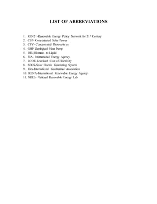 LIST OF ABBREVIATIONS
1. REN21-Renewable Energy Policy Network for 21st Century
2. CSP- Concentrated Solar Power
3. CPV- Concentrated Photovoltaics
4. GHP-Geological Heat Pump
5. BTL-Biomass to Liquid
6. EIA- International Energy Agency
7. LCOE-Levelized Cost of Electricity
8. SEGS-Solar Electric Generating System
9. IGA-International Geothermal Association
10. IRENA-International Renewable Energy Agency
11. NREL- National Reenwable Energy Lab
 