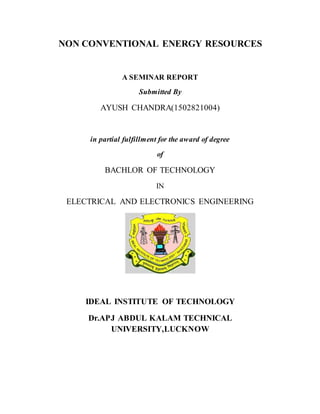 NON CONVENTIONAL ENERGY RESOURCES
A SEMINAR REPORT
Submitted By
AYUSH CHANDRA(1502821004)
in partial fulfillment for the award of degree
of
BACHLOR OF TECHNOLOGY
IN
ELECTRICAL AND ELECTRONICS ENGINEERING
IDEAL INSTITUTE OF TECHNOLOGY
Dr.APJ ABDUL KALAM TECHNICAL
UNIVERSITY,LUCKNOW
 