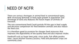 NEED OF NCFR
There are serious shortages in animal feed in conventional types.
With increasing demands in feed,rapid growth in population and
Shrinkage of land area Reduces the future hopes of animals of
livestock.
The non conventional feed Could partialy fill the gap in feed supply
and decrease competition for feed between animals and also reduce
the feed cost.
It is therefore good to examine for cheaper feed resources that
improves the digestibility of low quality feed and also improve intake.
Feedstuff such as Sugar beet pulp, citrus pulp, fish offals,poultry
litter, cactus,Kitchen wastes,Cassava, Field and plantation crops are
commonly used.
 