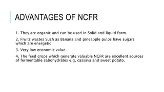 ADVANTAGES OF NCFR
1. They are organic and can be used in Solid and liquid form.
2. Fruits wastes Such as Banana and pineapple pulps have sugars
which are energetic
3. Very low economic value.
4. The feed crops which generate valuable NCFR are excellent sources
of fermentable cabohydrates e.g, cassava and sweet potato.
 