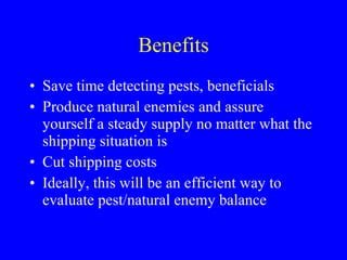 Benefits Save time detecting pests, beneficials Produce natural enemies and assure yourself a steady supply no matter what the shipping situation is Cut shipping costs Ideally, this will be an efficient way to evaluate pest/natural enemy balance 