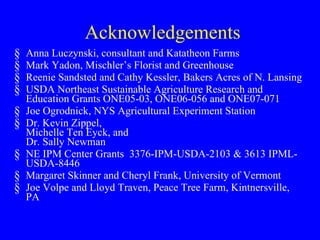 Acknowledgements Anna Luczynski, consultant and Katatheon Farms Mark Yadon, Mischler’s Florist and Greenhouse Reenie Sandsted and Cathy Kessler, Bakers Acres of N. Lansing  USDA Northeast Sustainable Agriculture Research and Education Grants ONE05-03, ONE06-056 and ONE07-071 Joe Ogrodnick, NYS Agricultural Experiment Station Dr. Kevin Zippel, Michelle Ten Eyck, and Dr. Sally Newman NE IPM Center Grants  3376-IPM-USDA-2103 & 3613 IPML-USDA-8446 Margaret Skinner and Cheryl Frank, University of Vermont Joe Volpe and Lloyd Traven, Peace Tree Farm, Kintnersville, PA 