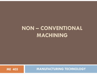NON – CONVENTIONAL
MACHINING
MACHINING
MANUFACTURING TECHNOLOGY
ME 405
 