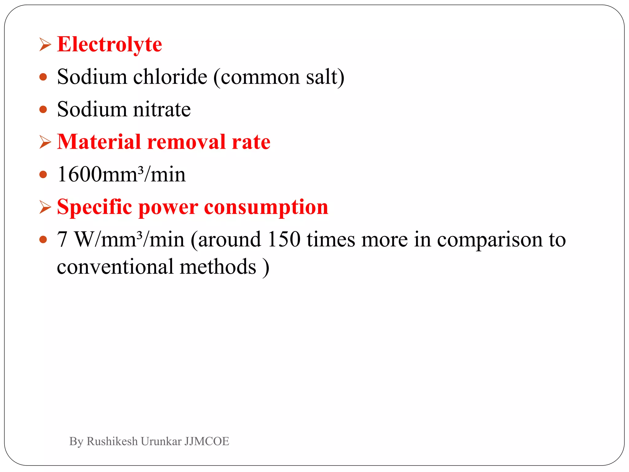  Electrolyte
 Sodium chloride (common salt)
 Sodium nitrate
 Material removal rate
 1600mm³/min
 Specific power consumption
 7 W/mm³/min (around 150 times more in comparison to
conventional methods )
By Rushikesh Urunkar JJMCOE
 