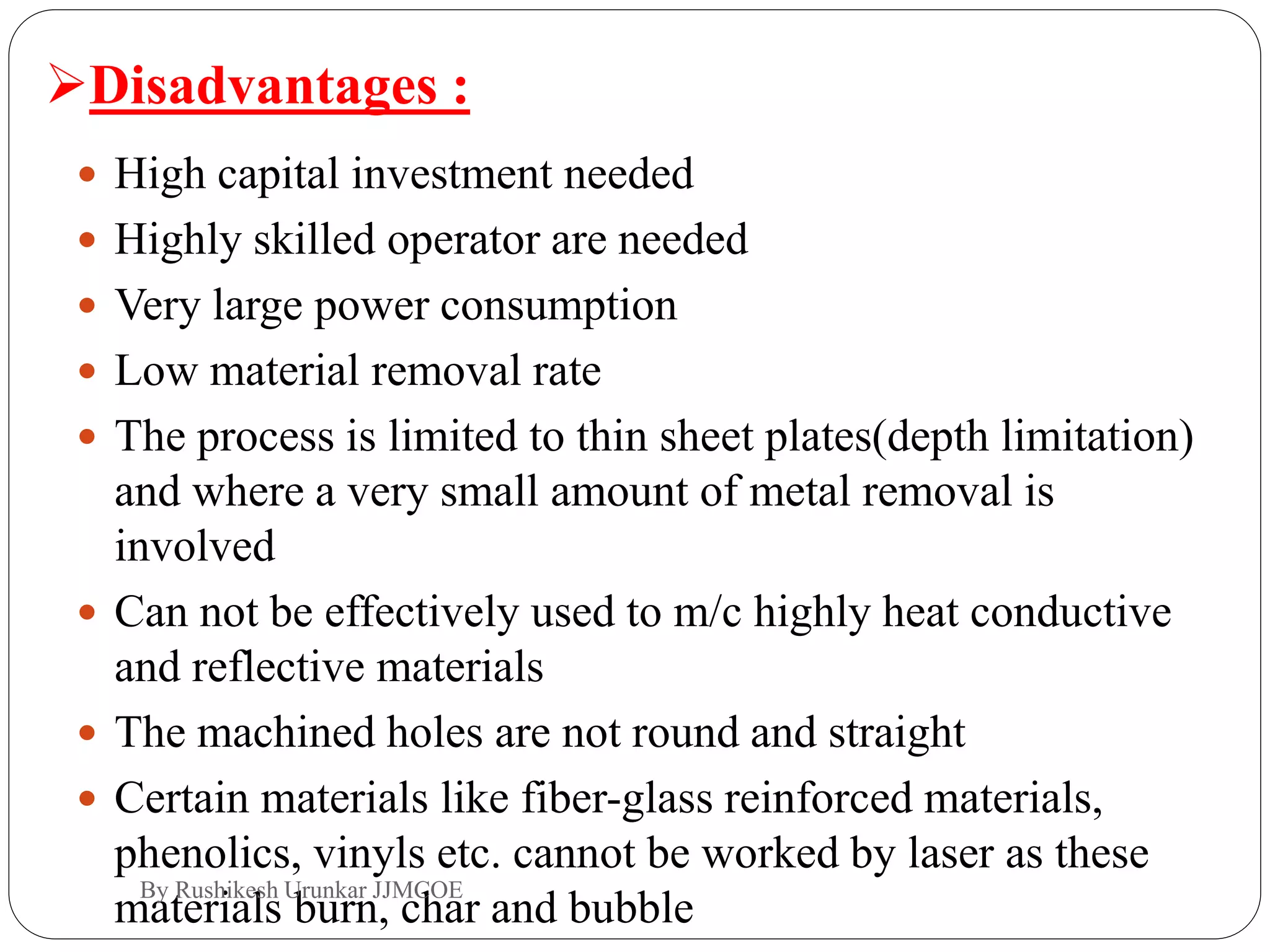  High capital investment needed
 Highly skilled operator are needed
 Very large power consumption
 Low material removal rate
 The process is limited to thin sheet plates(depth limitation)
and where a very small amount of metal removal is
involved
 Can not be effectively used to m/c highly heat conductive
and reflective materials
 The machined holes are not round and straight
 Certain materials like fiber-glass reinforced materials,
phenolics, vinyls etc. cannot be worked by laser as these
materials burn, char and bubble
Disadvantages :
By Rushikesh Urunkar JJMCOE
 