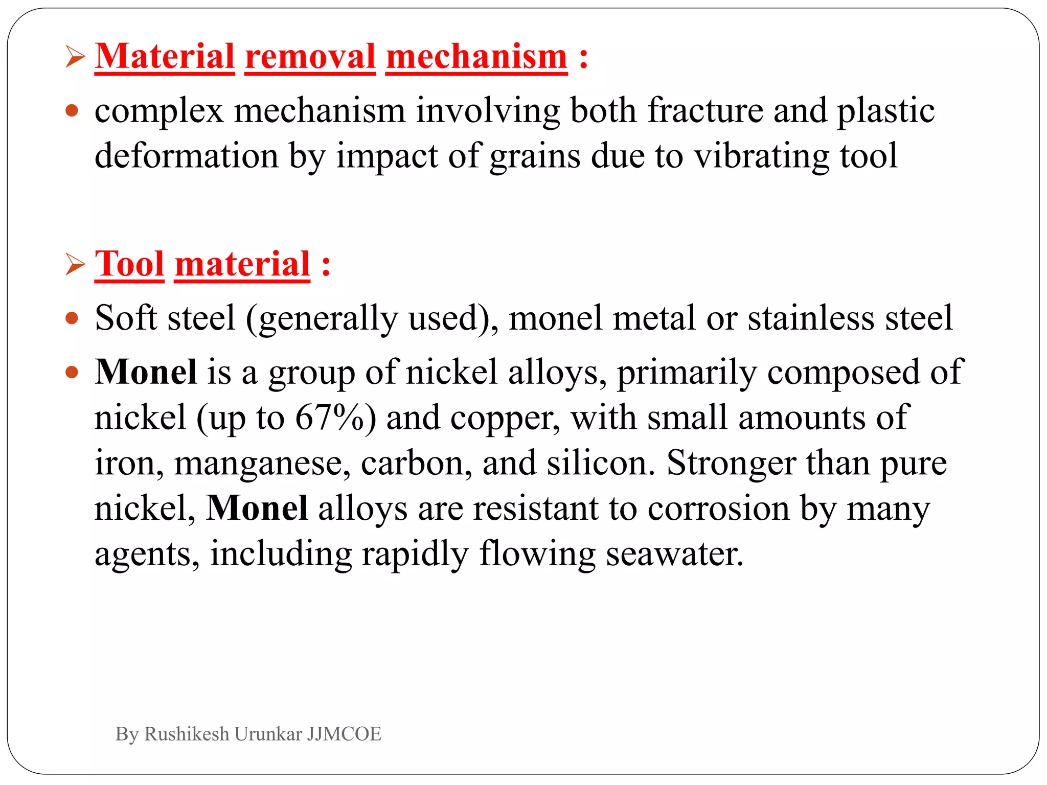  Material removal mechanism :
 complex mechanism involving both fracture and plastic
deformation by impact of grains due to vibrating tool
 Tool material :
 Soft steel (generally used), monel metal or stainless steel
 Monel is a group of nickel alloys, primarily composed of
nickel (up to 67%) and copper, with small amounts of
iron, manganese, carbon, and silicon. Stronger than pure
nickel, Monel alloys are resistant to corrosion by many
agents, including rapidly flowing seawater.
By Rushikesh Urunkar JJMCOE
 