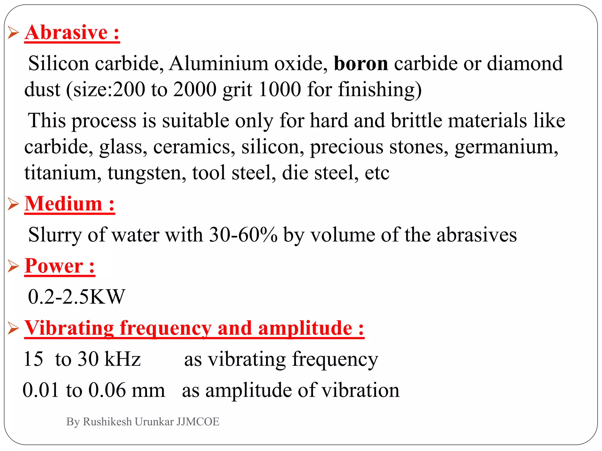  Abrasive :
Silicon carbide, Aluminium oxide, boron carbide or diamond
dust (size:200 to 2000 grit 1000 for finishing)
This process is suitable only for hard and brittle materials like
carbide, glass, ceramics, silicon, precious stones, germanium,
titanium, tungsten, tool steel, die steel, etc
 Medium :
Slurry of water with 30-60% by volume of the abrasives
 Power :
0.2-2.5KW
 Vibrating frequency and amplitude :
15 to 30 kHz as vibrating frequency
0.01 to 0.06 mm as amplitude of vibration
By Rushikesh Urunkar JJMCOE
 