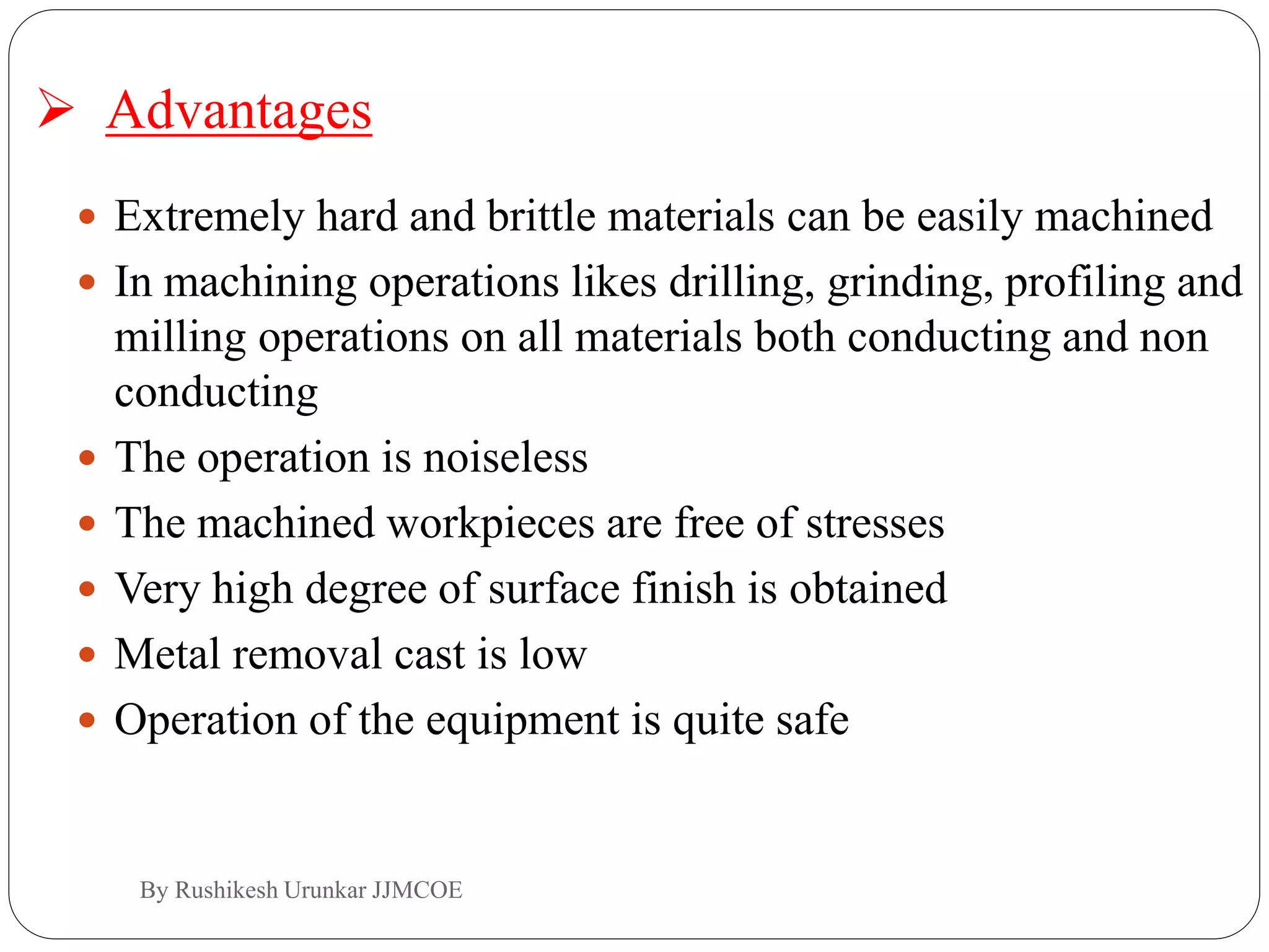  Extremely hard and brittle materials can be easily machined
 In machining operations likes drilling, grinding, profiling and
milling operations on all materials both conducting and non
conducting
 The operation is noiseless
 The machined workpieces are free of stresses
 Very high degree of surface finish is obtained
 Metal removal cast is low
 Operation of the equipment is quite safe
 Advantages
By Rushikesh Urunkar JJMCOE
 