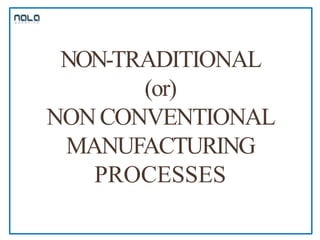 NON-TRADITIONAL
(or)
NON CONVENTIONAL
MANUFACTURING
PROCESSES
 