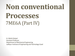 Non conventional
Processes
7ME6A (Part IV)
Er. Mohit Ostwal
Assistant Professor
Department of Mechanical Engineering
Jodhpur Institute of Engineering and Technology-Coed
 
