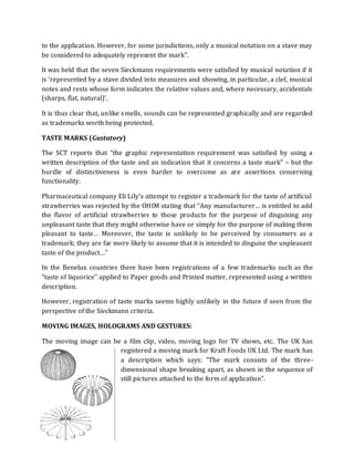 to the application. However, for some jurisdictions, only a musical notation on a stave may
be considered to adequately represent the mark”.

It was held that the seven Sieckmann requirements were satisfied by musical notation if it
is ‘represented by a stave divided into measures and showing, in particular, a clef, musical
notes and rests whose form indicates the relative values and, where necessary, accidentals
(sharps, flat, natural)’.

It is thus clear that, unlike smells, sounds can be represented graphically and are regarded
as trademarks worth being protected.

TASTE MARKS (Gustatory)

The SCT reports that “the graphic representation requirement was satisfied by using a
written description of the taste and an indication that it concerns a taste mark” – but the
hurdle of distinctiveness is even harder to overcome as are assertions concerning
functionality.

Pharmaceutical company Eli Lily’s attempt to register a trademark for the taste of artificial
strawberries was rejected by the OHIM stating that “Any manufacturer… is entitled to add
the flavor of artificial strawberries to those products for the purpose of disguising any
unpleasant taste that they might otherwise have or simply for the purpose of making them
pleasant to taste… Moreover, the taste is unlikely to be perceived by consumers as a
trademark; they are far more likely to assume that it is intended to disguise the unpleasant
taste of the product…”

In the Benelux countries there have been registrations of a few trademarks such as the
“taste of liquorice” applied to Paper goods and Printed matter, represented using a written
description.

However, registration of taste marks seems highly unlikely in the future if seen from the
perspective of the Sieckmann criteria.

MOVING IMAGES, HOLOGRAMS AND GESTURES:

The moving image can be a film clip, video, moving logo for TV shows, etc. The UK has
                       registered a moving mark for Kraft Foods UK Ltd. The mark has
                       a description which says: "The mark consists of the three-
                       dimensional shape breaking apart, as shown in the sequence of
                       still pictures attached to the form of application".




Shradha.Diwan@gmail.com
 