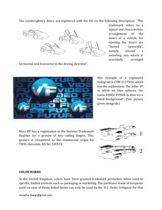 The Lamborghini’s doors are registered with the EU on the following description: "The
                                                              trademark refers to a
                                                              typical and characteristic
                                                              arrangement of        the
                                                              doors of a vehicle, for
                                                              opening the doors are
                                                              "turned        upwardly",
                                                              namely       around      a
                                                              swiveling axis which is
                                                              essentially     arranged
horizontal and transverse to the driving direction".



                                                          One example of a registered
                                                          hologram is CTM 2117034, which
                                                          has the explanation: The letter VF
                                                          in white on blue spheres, the
                                                          name VIDEO FUTUR in blue on a
                                                          black background". (See picture
                                                          given alongside)




Mars BV has a registration in the Benelux Trademark
Register for a gesture of two cutting fingers. This
gesture is recognized as the commercial origin for
TWIX chocolate. BX No. 520574.




COLOR MARKS

In the United Kingdom, colors have been granted trademark protection when used in
specific, limited contexts such as packaging or marketing. The particular shade of turquoise
used on cans of Heinz baked beans can only be used by the H. J. Heinz Company for that

Shradha.Diwan@gmail.com
 