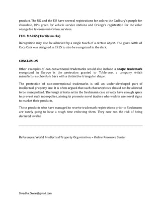 product. The UK and the EU have several registrations for colors: the Cadbury's purple for
chocolate, BP's green for vehicle service stations and Orange's registration for the color
orange for telecommunication services.

FEEL MARKS (Tactile marks)

Recognition may also be achieved by a single touch of a certain object. The glass bottle of
Coca Cola was designed in 1915 to also be recognized in the dark.



CONCLUSION

Other examples of non-conventional trademarks would also include a shape trademark
recognized in Europe is the protection granted to Toblerone, a company which
manufactures chocolate bars with a distinctive triangular shape.

The protection of non-conventional trademarks is still an under-developed part of
intellectual property law. It is often argued that such characteristics should not be allowed
to be monopolized. The tough criteria set in the Sieckmann case already have enough space
to prevent such monopolies, aiming to promote novel traders who wish to use novel signs
to market their products.

Those products who have managed to receive trademark registrations prior to Sieckmann
are surely going to have a tough time enforcing them. They now run the risk of being
declared invalid.




References: World Intellectual Property Organization – Online Resource Center




Shradha.Diwan@gmail.com
 