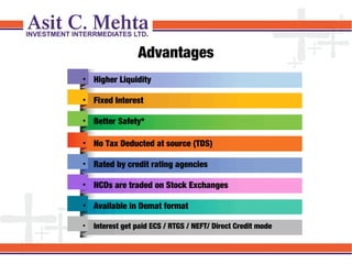 Advantages
• Higher Liquidity
• Fixed Interest
• Better Safety*
• No Tax Deducted at source (TDS)
• Rated by credit rating agencies
• NCDs are traded on Stock Exchanges
• Available in Demat format
•

Interest get paid ECS / RTGS / NEFT/ Direct Credit mode

 