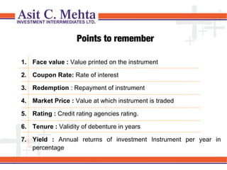 Points to remember
1. Face value : Value printed on the instrument
2. Coupon Rate: Rate of interest
3. Redemption : Repayment of instrument
4. Market Price : Value at which instrument is traded
5. Rating : Credit rating agencies rating.
6. Tenure : Validity of debenture in years
7. Yield : Annual returns of investment Instrument per year in
percentage

 