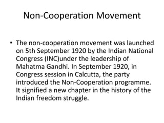 Non-Cooperation Movement
• The non-cooperation movement was launched
on 5th September 1920 by the Indian National
Congress (INC)under the leadership of
Mahatma Gandhi. In September 1920, in
Congress session in Calcutta, the party
introduced the Non-Cooperation programme.
It signified a new chapter in the history of the
Indian freedom struggle.
 