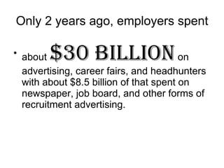Only 2 years ago, employers spent about  $30 billion  on advertising, career fairs, and headhunters with about $8.5 billion of that spent on newspaper, job board, and other forms of recruitment advertising.  