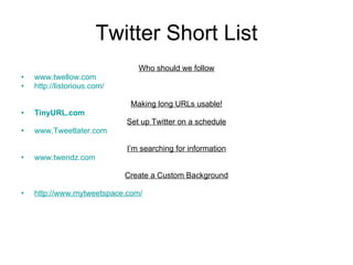 Twitter Short List Who should we follow www.twellow.com http://listorious.com/ Making long URLs usable! TinyURL.com Set up Twitter on a schedule www.Tweetlater.com I’m searching for information www.twendz.com   Create a Custom Background http://www.mytweetspace.com/ 