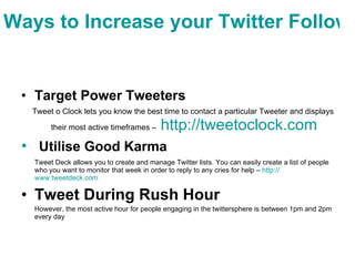 Ways to Increase your Twitter Followers Target Power Tweeters   Tweet o Clock lets you know the best time to contact a particular Tweeter and displays their most active timeframes –   http:// tweetoclock.com   Utilise Good Karma   Tweet Deck allows you to create and manage Twitter lists. You can easily create a list of people who you want to monitor that week in order to reply to any cries for help –  http:// www.tweetdeck.com   Tweet During Rush Hour   However, the most active hour for people engaging in the twittersphere is between 1pm and 2pm every day 