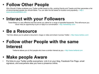 Follow Other People   Who Should I Follow analyses your Twitter profile based on Bio, existing friends and Tweets and then generates a list of recommended people you should follow. You can alter the list based on location and popularity –  http:// www.whoshouldifollow.com   Interact with your Followers   Tweet Beep is a very effective tool that sends you alerts for a range of specified keywords. This will ensure you  never miss an opportunity to join or reply to a conversation -  http:// tweetbeep.com /   Be a Resource   Twit Doc allows you to upload a document, image or video and share it across Twitter –  http:// www.twitdoc.com /   Follow other People with the same Interest   Twitterrel allows you to find people who have a similar interest as you –  http:// www.twitterel.com   Make people Aware   Put links to your Twitter profile everywhere. Link it on your blog, Facebook Fan Page, email signature, and everywhere else you have a presence online.  