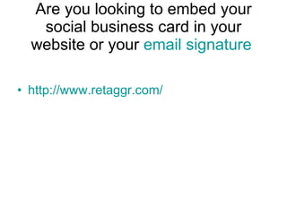 Are you looking to embed your social business card in your website or your  email signature   http://www.retaggr.com/ 