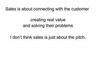 Sales is about connecting with the customer creating real value and solving their problems I don’t think sales is just about the pitch. 