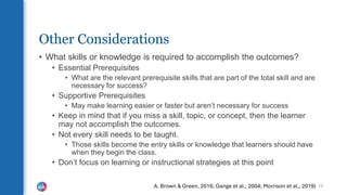 Other Considerations
• What skills or knowledge is required to accomplish the outcomes?
• Essential Prerequisites
• What are the relevant prerequisite skills that are part of the total skill and are
necessary for success?
• Supportive Prerequisites
• May make learning easier or faster but aren’t necessary for success
• Keep in mind that if you miss a skill, topic, or concept, then the learner
may not accomplish the outcomes.
• Not every skill needs to be taught.
• Those skills become the entry skills or knowledge that learners should have
when they begin the class.
• Don’t focus on learning or instructional strategies at this point
13
A. Brown & Green, 2016; Gange et al., 2004; Morrison et al., 2019)
 