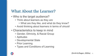 What About the Learner?
• Who is the target audience?
• Think about learners as they are
• What are they like, and what do they know?
• Avoid thinking about learners in terms of should
• Characteristics to keep in mind
• Gender, Ethnicity, & Racial Group
• Aptitudes
• Developmental State
• Prior Learning
• Types and Conditions of Learning
16
(Smith & Ragan, 2005a)
 