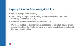 Equity Driven Learning & SLOs
 Define equity-driven learning
 Supporting equity-driven learning through well-written Student
Learning Outcomes (SLOs)
 Examine characteristics of well-written SLOs
 Practical strategies to incorporate processes to develop equity-driven
outcomes, close the feedback loop, and continuously improve student
learning opportunities.
3
 