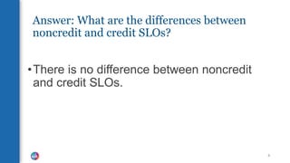 Answer: What are the differences between
noncredit and credit SLOs?
•There is no difference between noncredit
and credit SLOs.
6
 