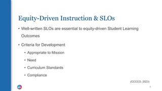 Equity-Driven Instruction & SLOs
• Well-written SLOs are essential to equity-driven Student Learning
Outcomes
• Criteria for Development
• Appropriate to Mission
• Need
• Curriculum Standards
• Compliance
(CCCCO, 2023)
8
 