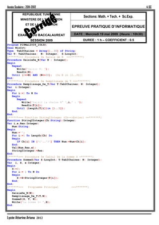 Année Scolaire : 2011-2012                                                             4 SC

             REPUBLIQUE TUNISIENNE
                                               Sections: Math. + Tech. + Sc.Exp.
            MINISTERE DE L’EDUCATION
                ET DE LA FORMATION
                                        EPREUVE PRATIQUE D’INFORMATIQUE
                             ***
         EXAMEN DU BACCALAUREAT          DATE : Mercredi 19 mai 2009 (Heure : 10h30)
                    SESSION 2009               DUREE : 1 h – COEFFICIENT : 0.5
Program P19Mai2009_10h30;
Uses WinCrt;
Type Tab2Chaines = Array[1..30] of String;
Var T: Tab2Chaines; N: Integer; S:LongInt;
{******=== Procedure De Saisie de N ===*******}
Procedure SaisieDe_N(Var N : Integer);
Begin
   Repeat
      Write('Saisir N: ');
      Readln(N);
   Until (2<=N) AND (N<=30); {Ou N in [2..30]}
End;
{******=== Procedure De Remplissage de T ===*******}
Procedure Remplissage_De_T(Var T:Tab2Chaines; N: Integer);
Var i:Integer;
Begin
   For i:=1 To N Do
   Begin
      Repeat
          Write('Saisir la chaîne N° ',i,' : ');
          Readln(T[i]);
      Until (length(T[i])in [1..5]);
   End;
End;
{******=== Fonction String2Integer (Ch-->Entier) ==*******}
Function String2Integer(Ch:String):Integer;
Var i,e,Res:Integer;
   Num:String;
Begin
   Num:='';
   For i:=1 To Length(Ch) Do
   Begin
      IF Ch[i] IN ['0'..'9'] THEN Num:=Num+Ch[i];
   End;
   Val(Num,Res,e);
   String2Integer:=Res;
End;
{******=== Procedure De Calcul De la Somme S =*******}
Procedure SommeS(Var S:LongInt; T:Tab2Chaines; N: Integer);
Var i, X, e:Integer;
Begin
   S:=0;
   For i:= 1 To N Do
   Begin
      S:=S+String2Integer(T[i]);
   End;
End;
{******===    Programme Principal        ===*******}
Begin
   SaisieDe_N(N);
   Remplissage_De_T(T,N);
   SommeS(S, T, N);
   Write('La somme S= ',S);
End.



Lycée Attarine Ariana 2012
 