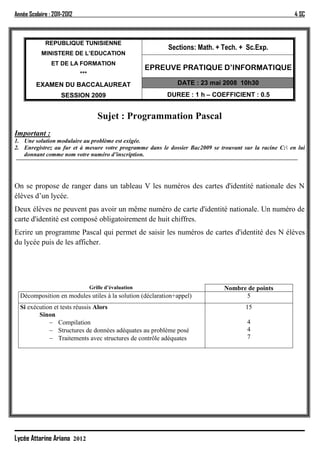 Année Scolaire : 2011-2012                                                                                4 SC



             REPUBLIQUE TUNISIENNE
                                                             Sections: Math. + Tech. + Sc.Exp.
            MINISTERE DE L’EDUCATION
                ET DE LA FORMATION
                                                         EPREUVE PRATIQUE D’INFORMATIQUE
                             ***
         EXAMEN DU BACCALAUREAT                                 DATE : 23 mai 2008 10h30
                    SESSION 2009                             DUREE : 1 h – COEFFICIENT : 0.5


                                      Sujet : Programmation Pascal
Important :
1. Une solution modulaire au problème est exigée.
2. Enregistrez au fur et à mesure votre programme dans le dossier Bac2009 se trouvant sur la racine C: en lui
   donnant comme nom votre numéro d’inscription.




On se propose de ranger dans un tableau V les numéros des cartes d'identité nationale des N
élèves d’un lycée.
Deux élèves ne peuvent pas avoir un même numéro de carte d'identité nationale. Un numéro de
carte d'identité est composé obligatoirement de huit chiffres.
Ecrire un programme Pascal qui permet de saisir les numéros de cartes d'identité des N élèves
du lycée puis de les afficher.




                                   Grille d’évaluation                         Nombre de points
  Décomposition en modules utiles à la solution (déclaration+appel)                  5
  Si exécution et tests réussis Alors                                                  15
         Sinon
              Compilation                                                              4
              Structures de données adéquates au problème posé                         4
              Traitements avec structures de contrôle adéquates                        7




Lycée Attarine Ariana 2012
 