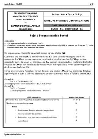 Année Scolaire : 2011-2012                                                                                4 SC



             REPUBLIQUE TUNISIENNE
                                                             Sections: Math. + Tech. + Sc.Exp.
            MINISTERE DE L’EDUCATION
                ET DE LA FORMATION
                                                         EPREUVE PRATIQUE D’INFORMATIQUE
                             ***
         EXAMEN DU BACCALAUREAT                               DATE : Mardi 19 mai 2009 à 14h
                    SESSION 2009                             DUREE : 1 h – COEFFICIENT : 0.5


                                      Sujet : Programmation Pascal
Important :
1. Une solution modulaire au problème est exigée.
2. Enregistrez au fur et à mesure votre programme dans le dossier Bac2009 se trouvant sur la racine C: en lui
   donnant comme nom votre numéro d’inscription.


On se propose de réaliser le traitement suivant sur une chaîne CH :
Construire une chaîne RES à partir de la chaîne CH dans laquelle on rangera toutes les
consonnes de CH qui sont en majuscule, suivies de toutes les voyelles de CH qui sont en
majuscule, suivis de toutes les consonnes de CH qui sont en minuscule et finalement toutes les
voyelles de CH qui son en minuscule en conservant à chaque fois le même ordre d'apparition
dès lettres de la chaîne CH.
Ecrire un programme Pascal qui permet de saisir une chaîne CH non vide composée de lettres
alphabétiques et dont la taille ne dépasse pas 50 et de construire puis d'afficher la chaîne RES.

Exemple 1 :
       Si CH = ‘’aFAbzKOikvMx’’
Alors le programme affichera la chaîne ‘’FKMAObzkvxai’’
Exemple 2 :
       Si CH = ‘’bonjour’’
       Alors le programme affichera la chaîne ‘’bnjroou’’


                                   Grille d’évaluation                         Nombre de points
  Décomposition en modules utiles à la solution (déclaration+appel)               4=2+2
  Si exécution et tests réussis Alors                                                  16
           Sinon
                Structures de données adéquates au problème                            2
                Saisie et contrôle des données                                         2
                Traitements avec structures de contrôle adéquates                      8

                Compilation                                                            4




Lycée Attarine Ariana 2012
 