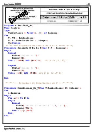 Année Scolaire : 2011-2012                                   4 SC




Program P19Mai2009_9h;
Uses WinCrt;
Type
   Tab2entiers = Array[1..30] of Integer;
Var
   T, TS : Tab2entiers;
   N, k, Nbre2cases2TS : Integer;
   Ch:String;
{******=== Procedure De Saisie de N et K ===*******}
Procedure SaisieDe_N_Et_De_K(Var N,K : Integer);
Begin
   Repeat
      Write('Saisir N: ');
      Readln(N);
   Until (5<=N) AND (N<=30); {Ou N in [5..30]}

      Repeat
         Write('Saisir K: ');
         Readln(K);
      Until (1<K) AND (K<N); {Ou K in [2..N-1]}

End;

{******=== Procedure De Remplissage de T ===*******}

Procedure Remplissage_De_T(Var T:Tab2entiers; N: Integer);
Var
   i:Integer;
Begin
   For i:=1 To N Do
   Begin
      Repeat
         Write('Saisir l''entier N° ',i,' : ');
         Readln(T[i]);
      Until (T[i]>=0);
   End;
End;




Lycée Attarine Ariana 2012
 